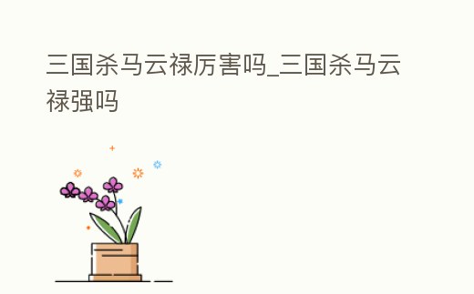 三國殺馬云祿厲害嗎_三國殺馬云祿強(qiáng)嗎