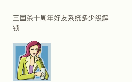 三國殺十周年好友系統多少級解鎖