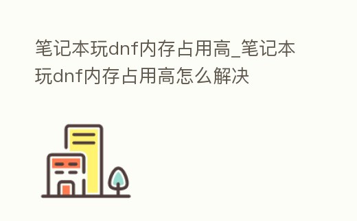 筆記本玩dnf內存占用高_筆記本玩dnf內存占用高怎么解決