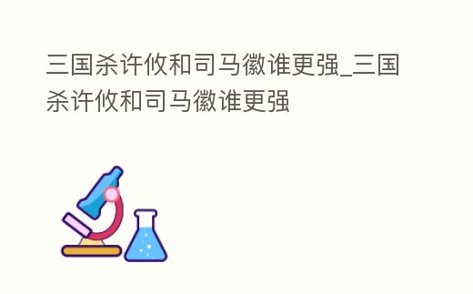 三國(guó)殺許攸和司馬徽誰(shuí)更強(qiáng)_三國(guó)殺許攸和司馬徽誰(shuí)更強(qiáng)