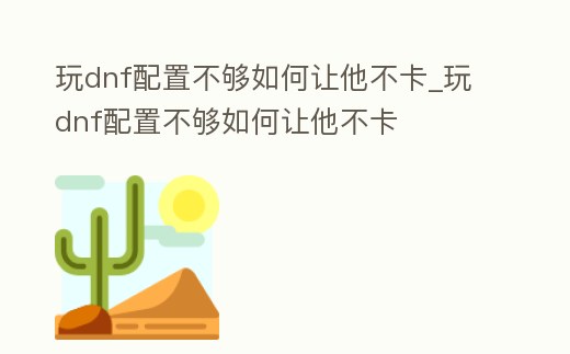 玩dnf配置不夠如何讓他不卡_玩dnf配置不夠如何讓他不卡
