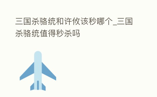 三國殺駱統和許攸該秒哪個_三國殺駱統值得秒殺嗎