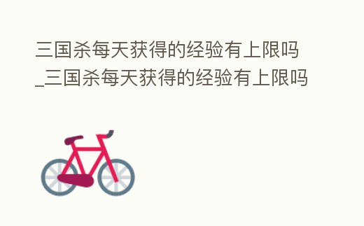 三國殺每天獲得的經驗有上限嗎_三國殺每天獲得的經驗有上限嗎