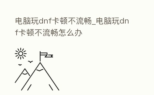 電腦玩dnf卡頓不流暢_電腦玩dnf卡頓不流暢怎么辦