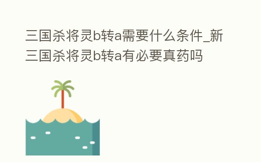 三國(guó)殺將靈b轉(zhuǎn)a需要什么條件_新三國(guó)殺將靈b轉(zhuǎn)a有必要真藥嗎