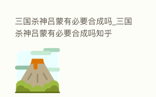 三國殺神呂蒙有必要合成嗎_三國殺神呂蒙有必要合成嗎知乎