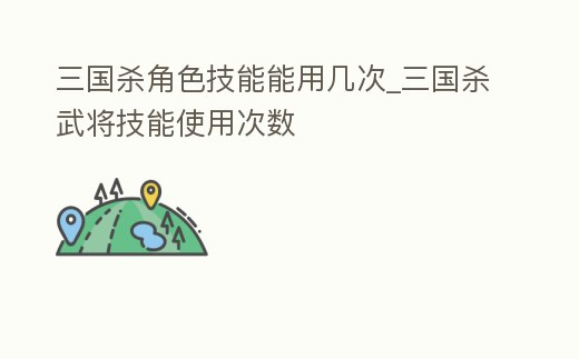 三國殺角色技能能用幾次_三國殺武將技能使用次數