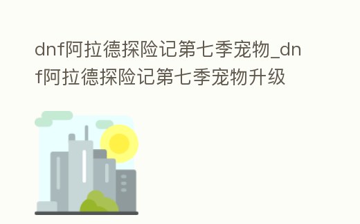 dnf阿拉德探險記第七季寵物_dnf阿拉德探險記第七季寵物升級