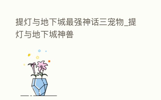 提燈與地下城最強神話三寵物_提燈與地下城神獸