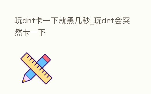 玩dnf卡一下就黑幾秒_玩dnf會突然卡一下