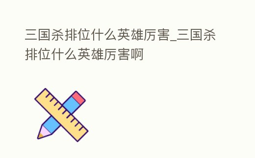 三國殺排位什么英雄厲害_三國殺排位什么英雄厲害啊