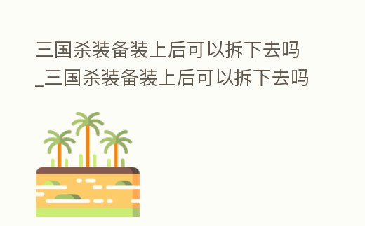 三國殺裝備裝上后可以拆下去嗎_三國殺裝備裝上后可以拆下去嗎視頻