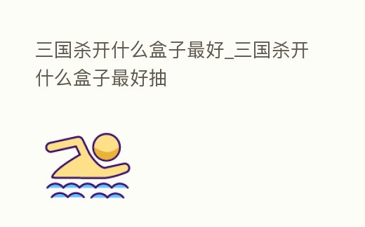 三國殺開什么盒子最好_三國殺開什么盒子最好抽