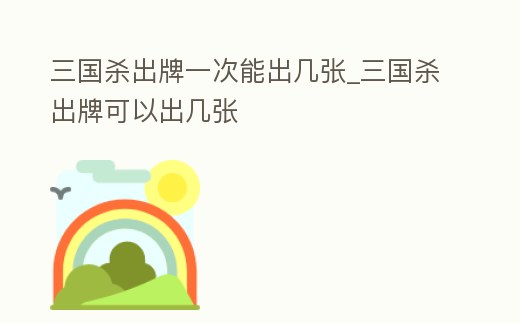三國殺出牌一次能出幾張_三國殺出牌可以出幾張