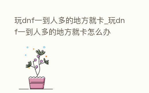 玩dnf一到人多的地方就卡_玩dnf一到人多的地方就卡怎么辦