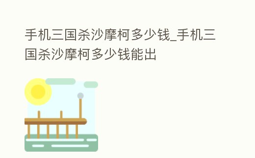 手機(jī)三國殺沙摩柯多少錢_手機(jī)三國殺沙摩柯多少錢能出