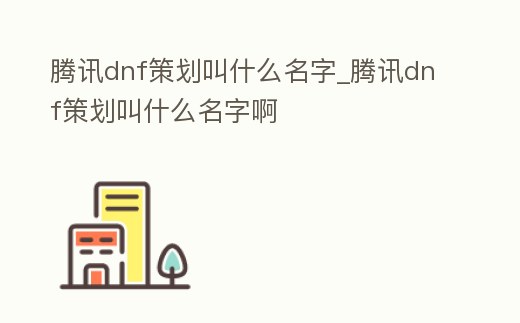 騰訊dnf策劃叫什么名字_騰訊dnf策劃叫什么名字啊