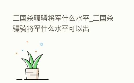 三國殺驃騎將軍什么水平_三國殺驃騎將軍什么水平可以出