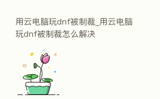 用云電腦玩dnf被制裁_用云電腦玩dnf被制裁怎么解決