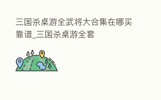 三國殺桌游全武將大合集在哪買靠譜_三國殺桌游全套
