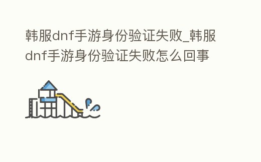 韓服dnf手游身份驗證失敗_韓服dnf手游身份驗證失敗怎么回事