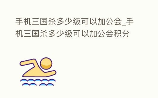 手機(jī)三國殺多少級可以加公會_手機(jī)三國殺多少級可以加公會積分