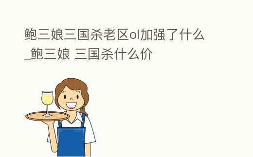 鮑三娘三國殺老區ol加強了什么_鮑三娘 三國殺什么價