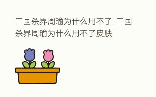 三國殺界周瑜為什么用不了_三國殺界周瑜為什么用不了皮膚