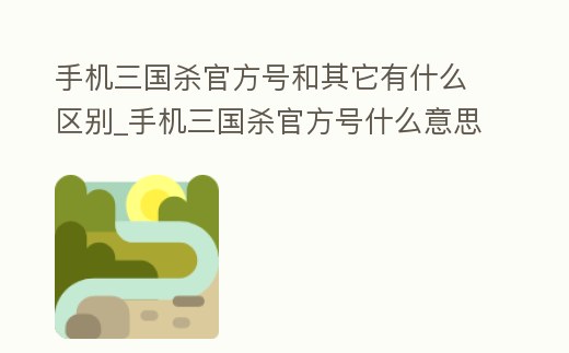 手機三國殺官方號和其它有什么區別_手機三國殺官方號什么意思