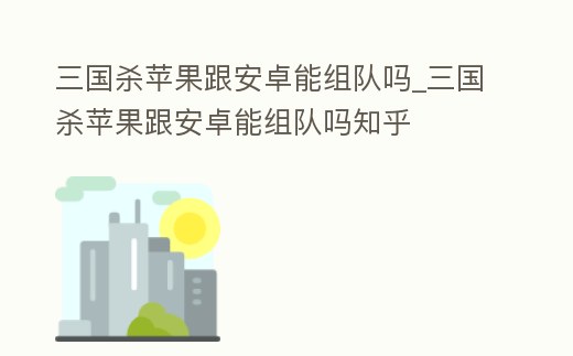 三國殺蘋果跟安卓能組隊嗎_三國殺蘋果跟安卓能組隊嗎知乎