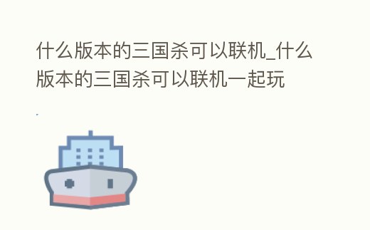 什么版本的三國殺可以聯機_什么版本的三國殺可以聯機一起玩