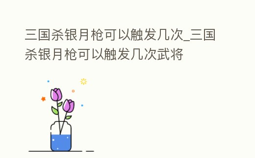 三國殺銀月槍可以觸發幾次_三國殺銀月槍可以觸發幾次武將