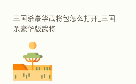 三國殺豪華武將包怎么打開_三國殺豪華版武將