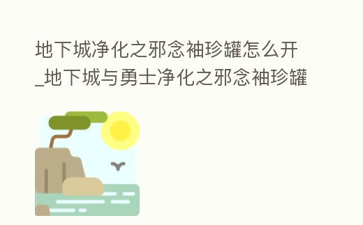地下城凈化之邪念袖珍罐怎么開_地下城與勇士凈化之邪念袖珍罐