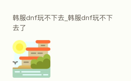 韓服dnf玩不下去_韓服dnf玩不下去了