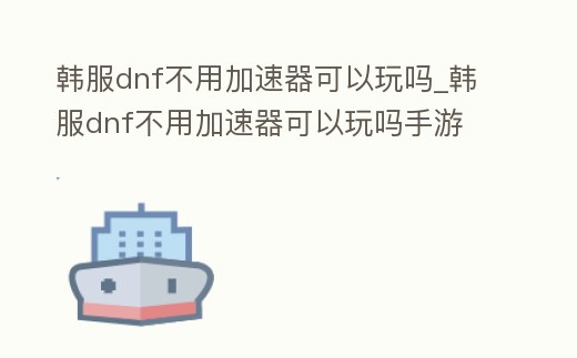 韓服dnf不用加速器可以玩嗎_韓服dnf不用加速器可以玩嗎手游