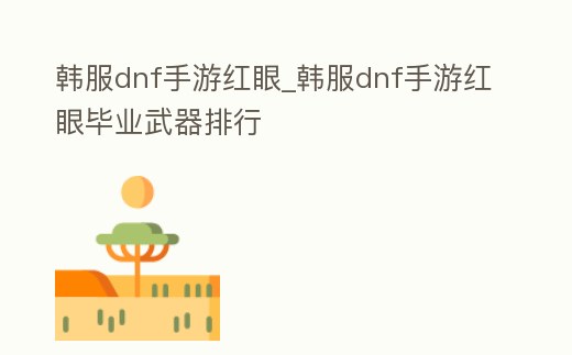 韓服dnf手游紅眼_韓服dnf手游紅眼畢業(yè)武器排行