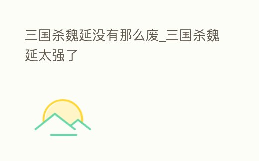 三國殺魏延沒有那么廢_三國殺魏延太強了