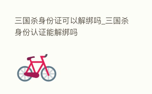 三國殺身份證可以解綁嗎_三國殺身份認證能解綁嗎