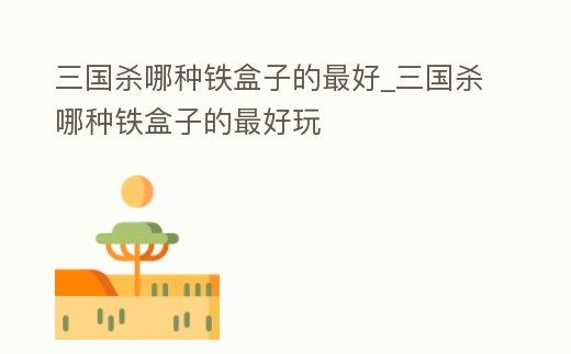 三國殺哪種鐵盒子的最好_三國殺哪種鐵盒子的最好玩