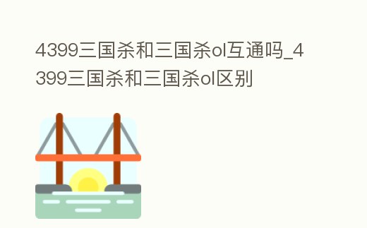 4399三國殺和三國殺ol互通嗎_4399三國殺和三國殺ol區別