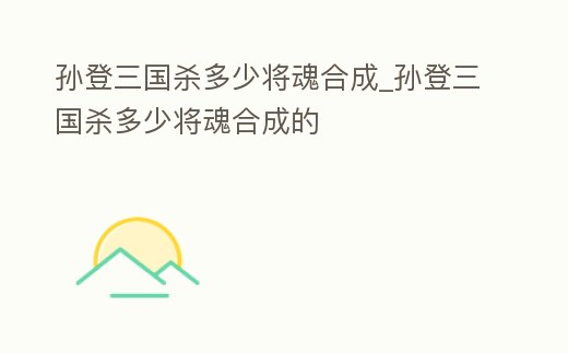 孫登三國殺多少將魂合成_孫登三國殺多少將魂合成的