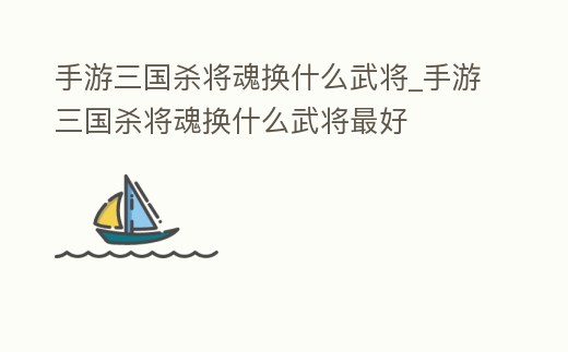 手游三國殺將魂換什么武將_手游三國殺將魂換什么武將最好