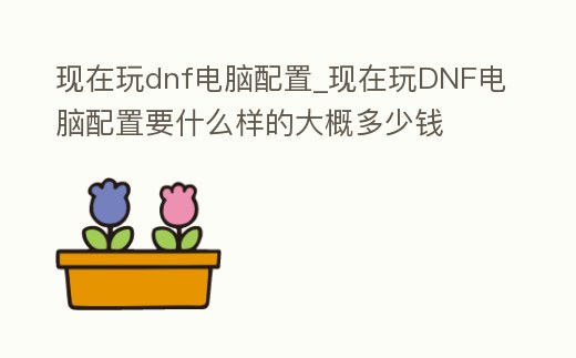 現(xiàn)在玩dnf電腦配置_現(xiàn)在玩DNF電腦配置要什么樣的大概多少錢(qián)