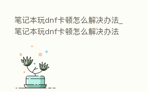 筆記本玩dnf卡頓怎么解決辦法_筆記本玩dnf卡頓怎么解決辦法