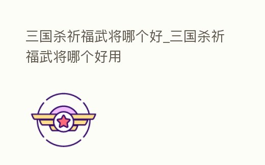 三國殺祈福武將哪個好_三國殺祈福武將哪個好用