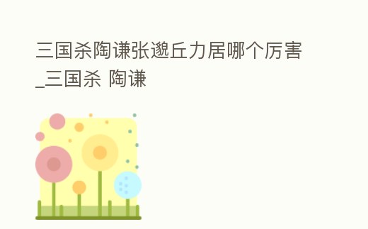 三國(guó)殺陶謙張邈丘力居哪個(gè)厲害_三國(guó)殺 陶謙