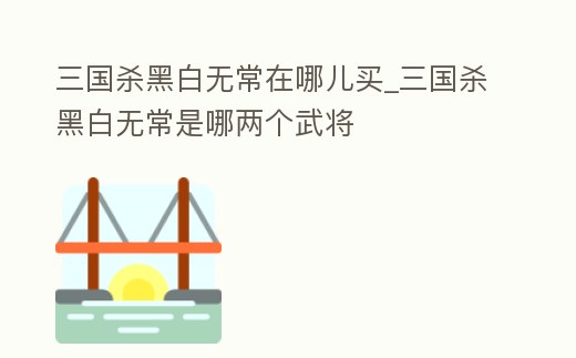 三國(guó)殺黑白無常在哪兒買_三國(guó)殺黑白無常是哪兩個(gè)武將