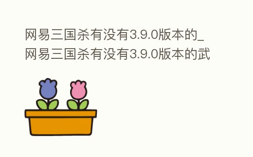 網易三國殺有沒有3.9.0版本的_網易三國殺有沒有3.9.0版本的武將