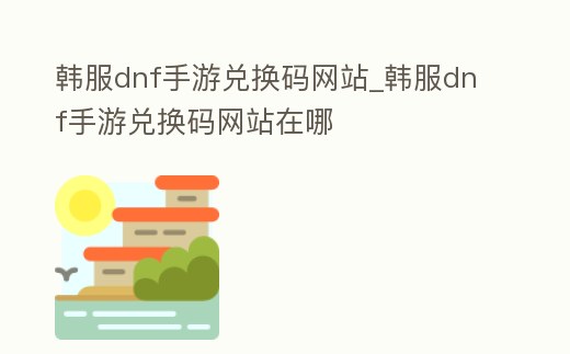 韓服dnf手游兌換碼網(wǎng)站_韓服dnf手游兌換碼網(wǎng)站在哪